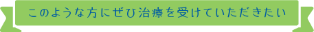 このような方にぜひ治療を受けていただきたい